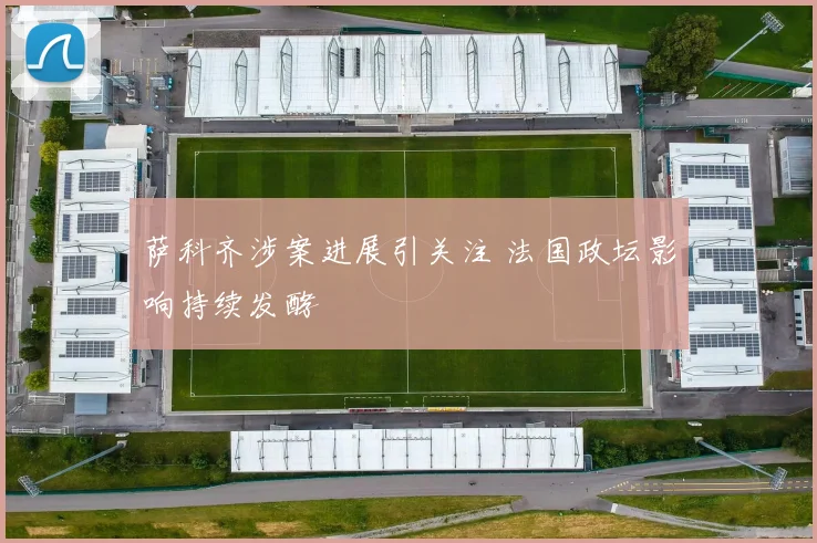 萨科齐涉案进展引关注 法国政坛影响持续发酵