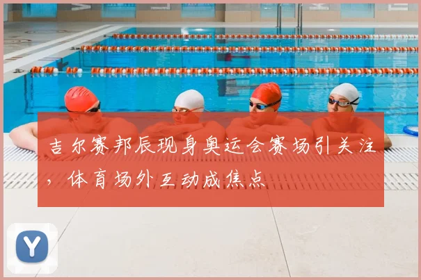 吉尔赛邦辰现身奥运会赛场引关注，体育场外互动成焦点