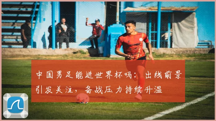 中国男足能进世界杯吗:出线前景引发关注,备战压力持续升温