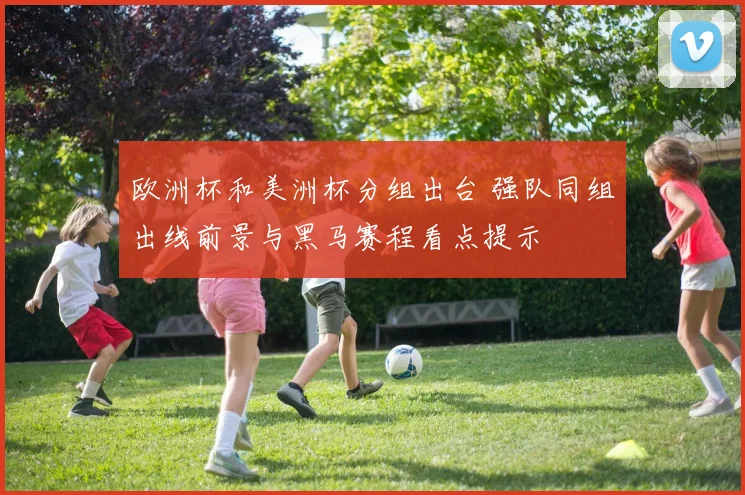 欧洲杯和美洲杯分组出台 强队同组出线前景与黑马赛程看点提示