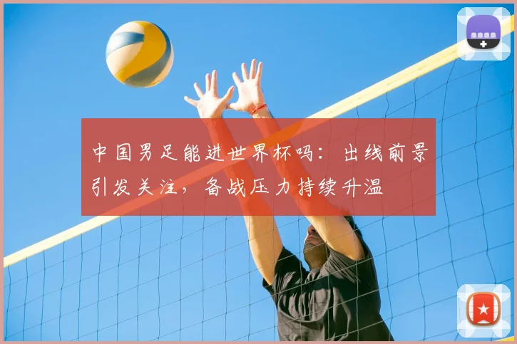 中国男足能进世界杯吗:出线前景引发关注,备战压力持续升温