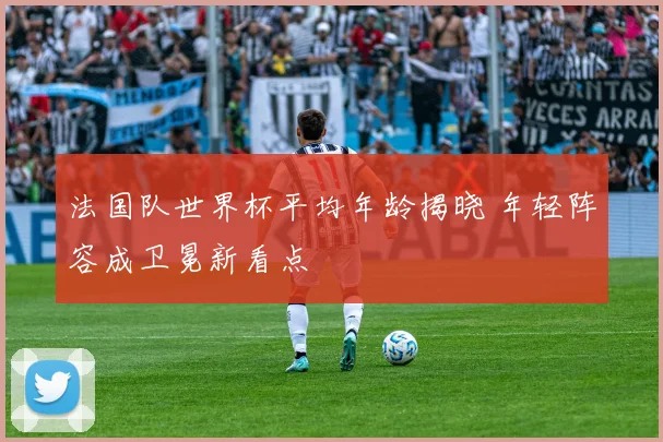 法国队世界杯平均年龄揭晓 年轻阵容成卫冕新看点