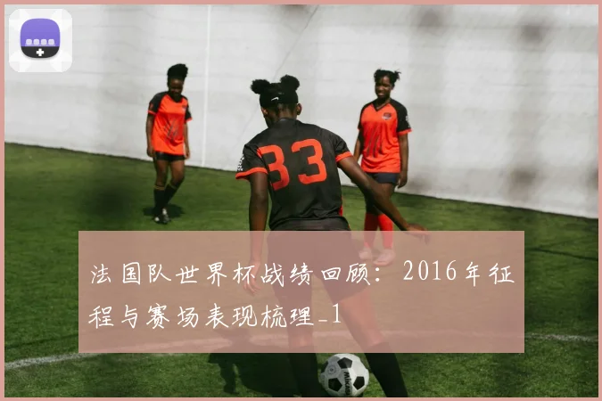 法国队世界杯战绩回顾：2016年征程与赛场表现梳理_1