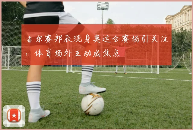 吉尔赛邦辰现身奥运会赛场引关注，体育场外互动成焦点