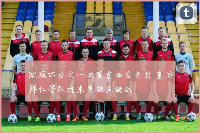 欧冠四分之一决赛首回合开打 皇马拜仁等队迎来晋级关键战