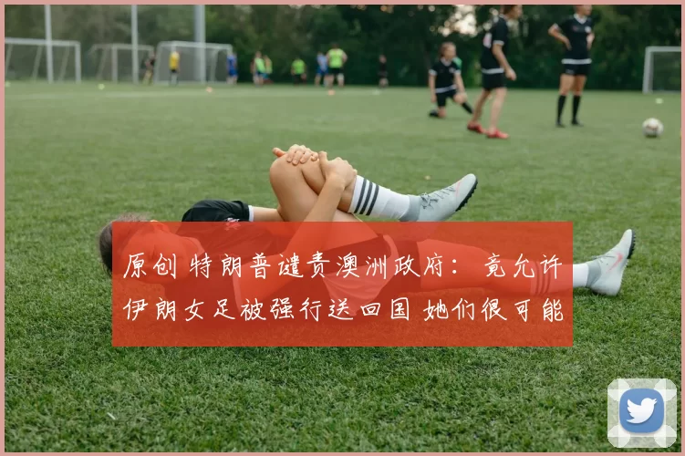 原创 特朗普谴责澳洲政府：竟允许伊朗女足被强行送回国 她们很可能被杀