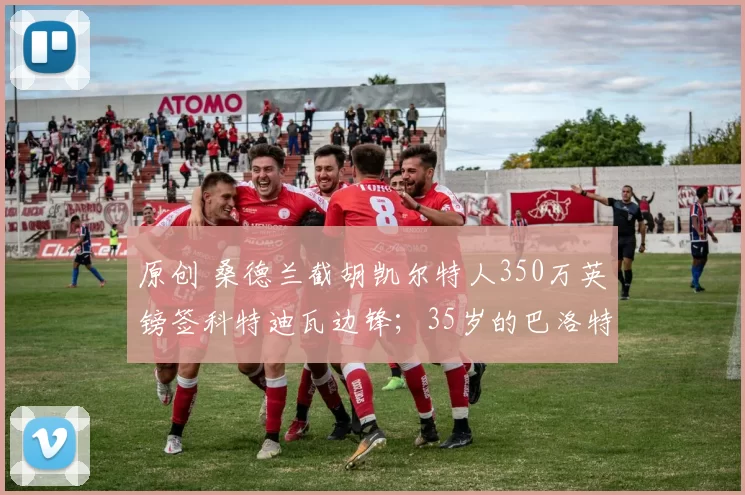 原创 桑德兰截胡凯尔特人350万英镑签科特迪瓦边锋；35岁的巴洛特利，即将加盟职业生涯的第14个俱乐部