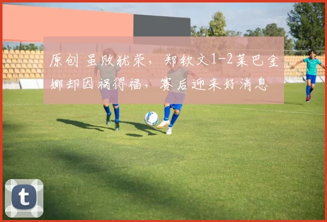 原创 虽败犹荣，郑钦文1-2莱巴金娜却因祸得福，赛后迎来好消息