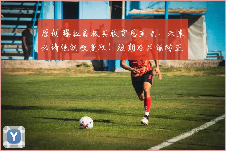 原创 曝拉爵极其欣赏恩里克，未来必请他执教曼联！短期恐只能转正卡里克