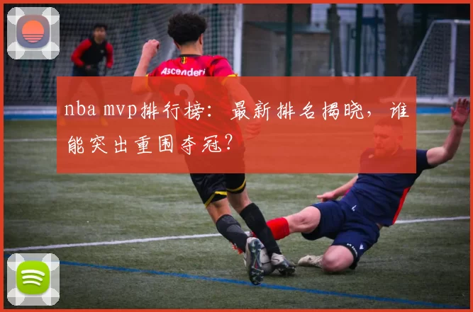 nba mvp排行榜：最新排名揭晓，谁能突出重围夺冠？