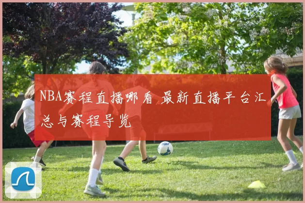 NBA赛程直播哪看 最新直播平台汇总与赛程导览