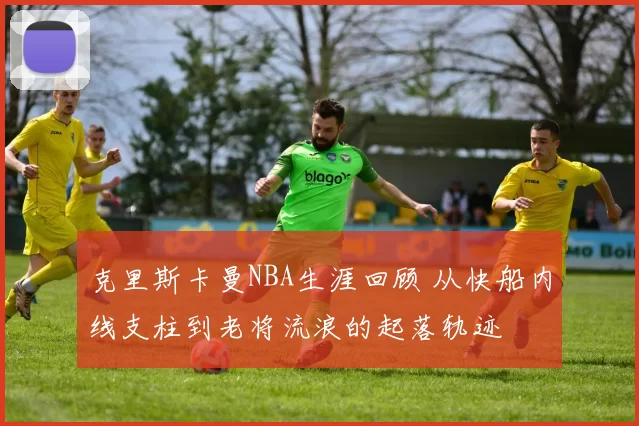 克里斯卡曼NBA生涯回顾 从快船内线支柱到老将流浪的起落轨迹