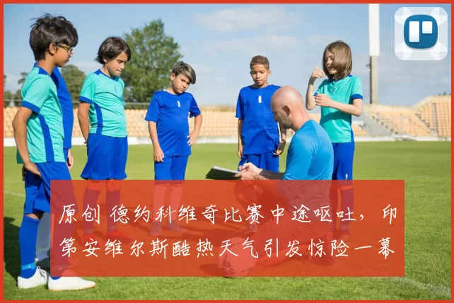 原创 德约科维奇比赛中途呕吐，印第安维尔斯酷热天气引发惊险一幕