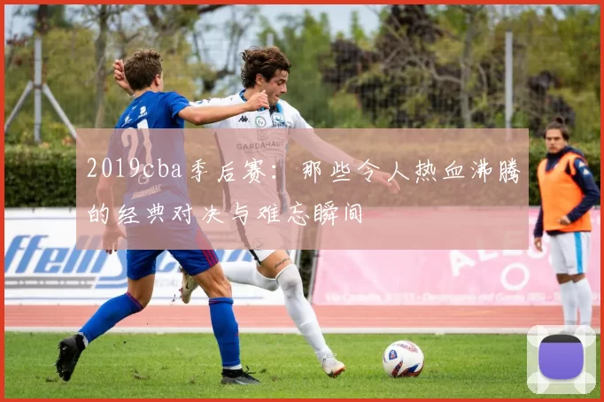 2019cba季后赛：那些令人热血沸腾的经典对决与难忘瞬间