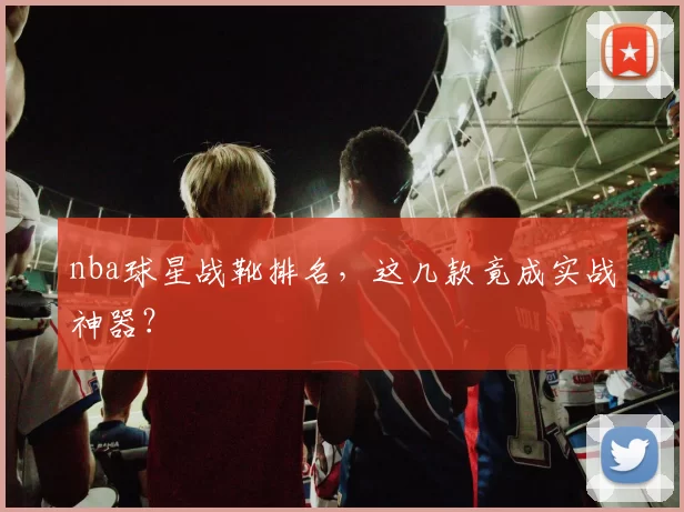 nba球星战靴排名，这几款竟成实战神器？