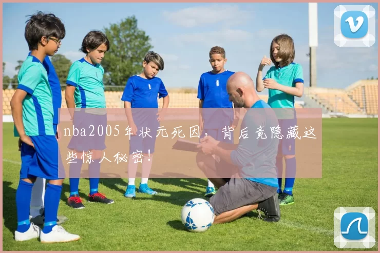 nba2005年状元死因，背后竟隐藏这些惊人秘密！