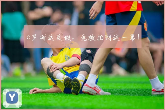 c罗海边度假，竟被拍到这一幕！