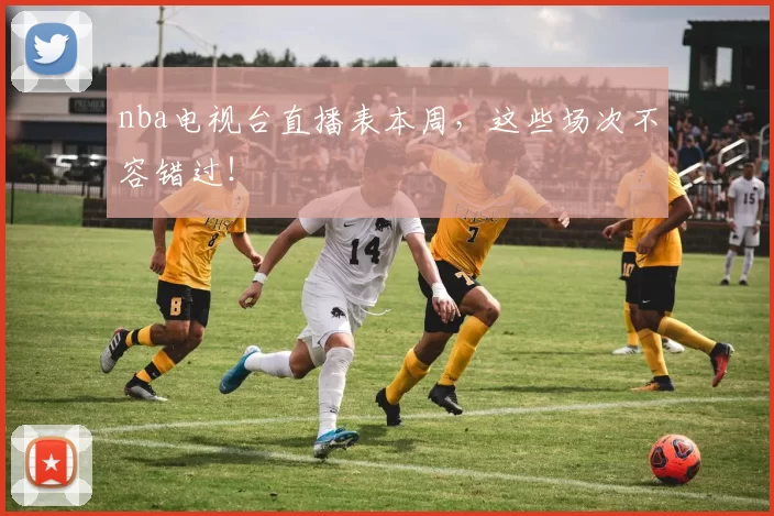 nba电视台直播表本周，这些场次不容错过！