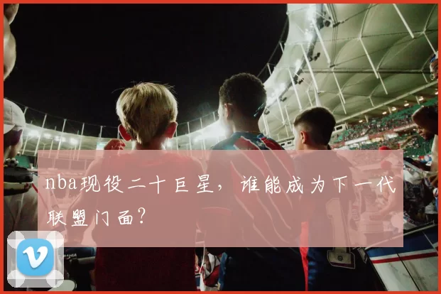 nba现役二十巨星，谁能成为下一代联盟门面？