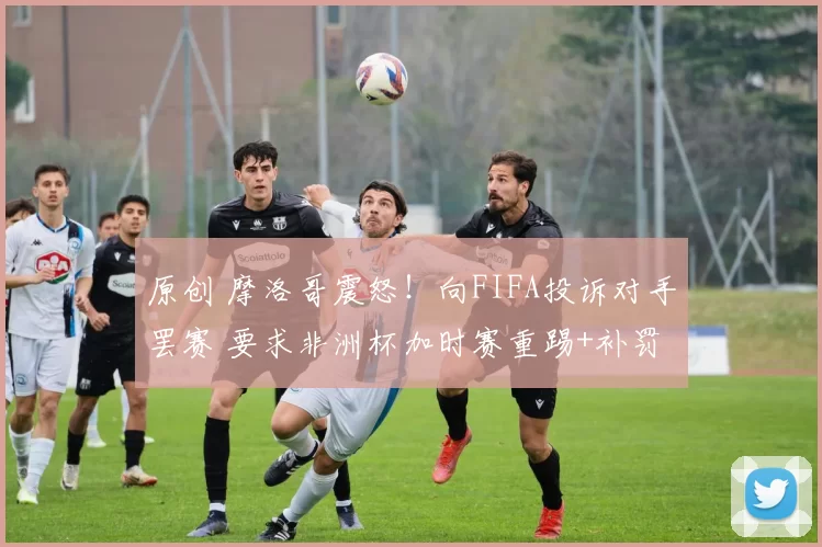 原创 摩洛哥震怒！向FIFA投诉对手罢赛 要求非洲杯加时赛重踢+补罚点球