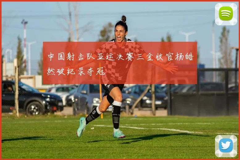 中国射击队亚运决赛三金收官杨皓然破纪录夺冠