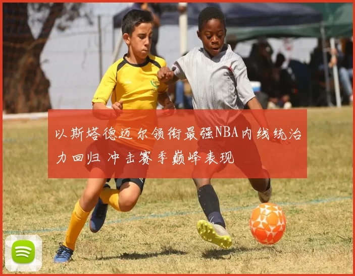 以斯塔德迈尔领衔最强NBA内线统治力回归 冲击赛季巅峰表现