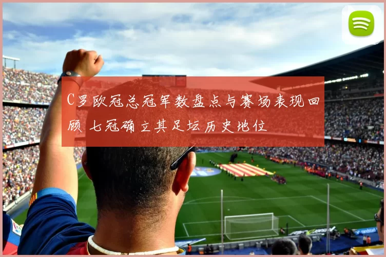 C罗欧冠总冠军数盘点与赛场表现回顾 七冠确立其足坛历史地位