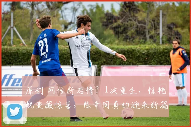 原创 网传新恋情？1次重生，惊艳蜕变藏惊喜，陈幸同真的迎来新篇章？