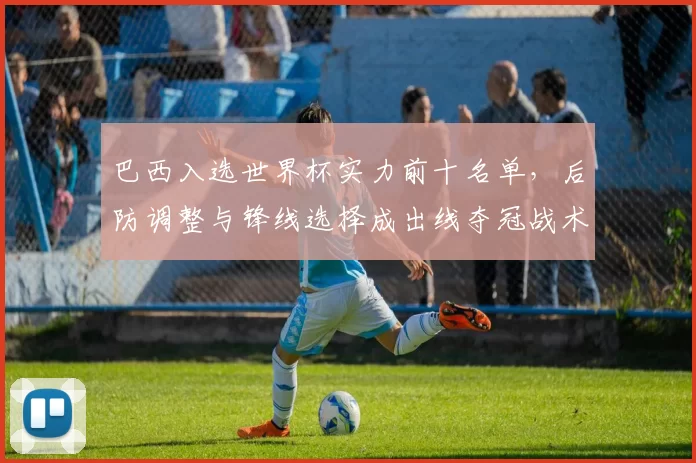 巴西入选世界杯实力前十名单，后防调整与锋线选择成出线夺冠战术焦点