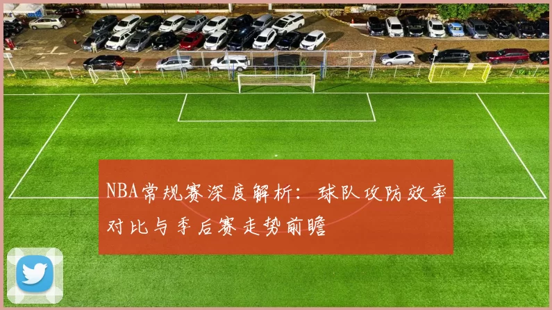 NBA常规赛深度解析：球队攻防效率对比与季后赛走势前瞻