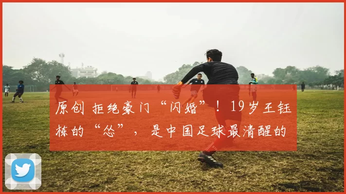 原创 拒绝豪门“闪婚”！19岁王钰栋的“怂”，是中国足球最清醒的孤勇吗？