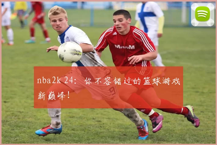 nba2k 24：你不容错过的篮球游戏新巅峰！