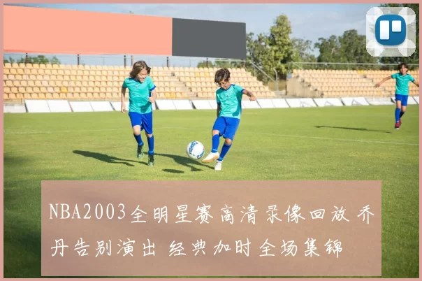 NBA2003全明星赛高清录像回放 乔丹告别演出 经典加时全场集锦
