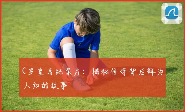 C罗皇马纪录片：揭秘传奇背后鲜为人知的故事