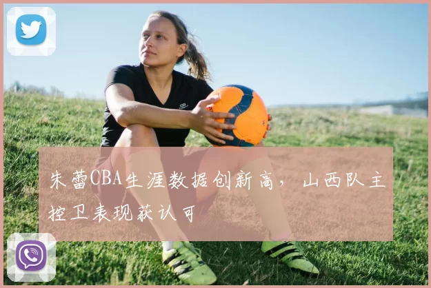 朱蕾CBA生涯数据创新高，山西队主控卫表现获认可