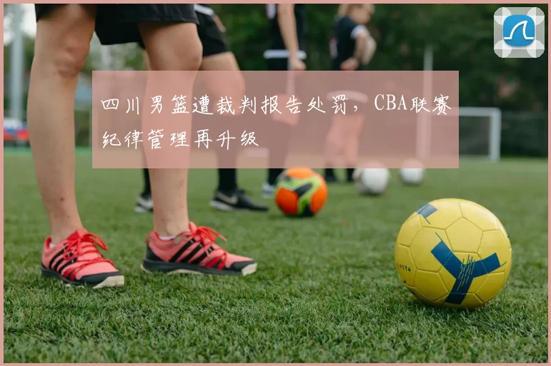 四川男篮遭裁判报告处罚，CBA联赛纪律管理再升级