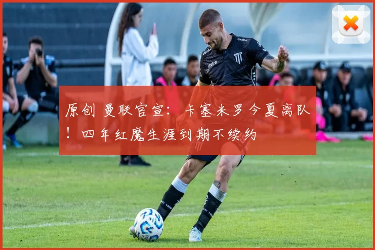 原创 曼联官宣：卡塞米罗今夏离队！四年红魔生涯到期不续约