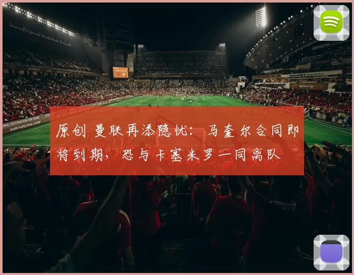 原创 曼联再添隐忧：马奎尔合同即将到期，恐与卡塞米罗一同离队