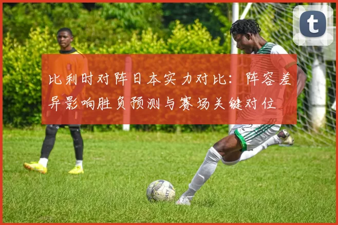 比利时对阵日本实力对比：阵容差异影响胜负预测与赛场关键对位