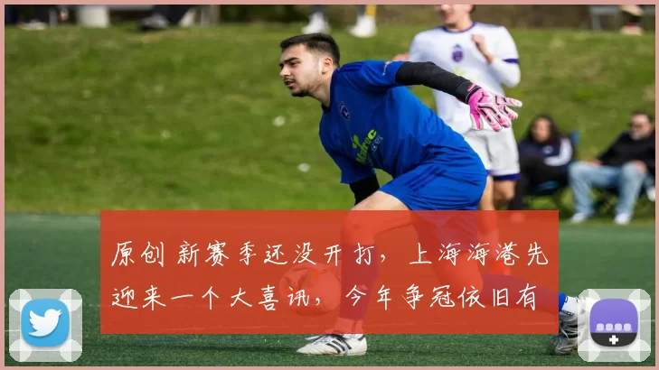 原创 新赛季还没开打，上海海港先迎来一个大喜讯，今年争冠依旧有戏