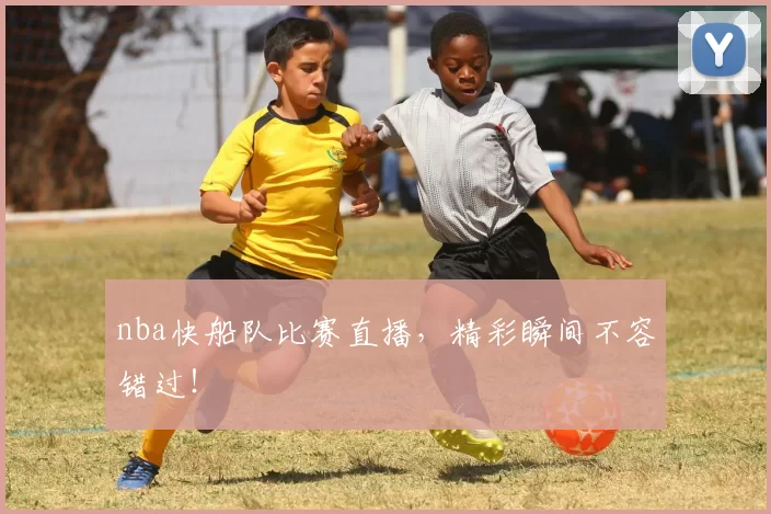 nba快船队比赛直播，精彩瞬间不容错过！