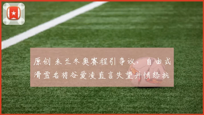 原创 米兰冬奥赛程引争议，自由式滑雪名将谷爱凌直言失望并愤怒抗议