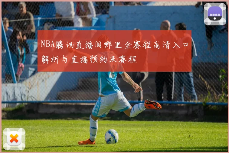 NBA腾讯直播间哪里全赛程高清入口解析与直播预约及赛程