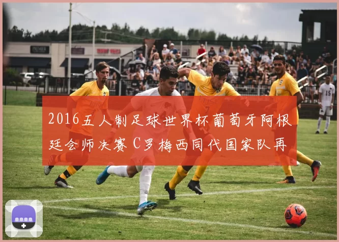 2016五人制足球世界杯葡萄牙阿根廷会师决赛 C罗梅西同代国家队再添话题