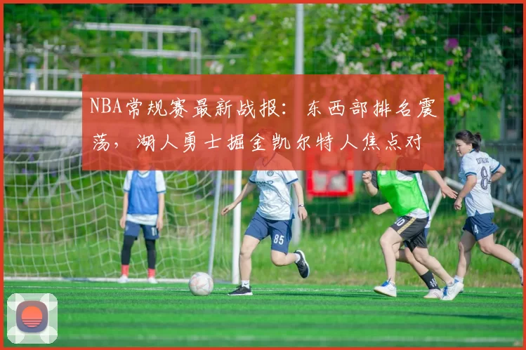 NBA常规赛最新战报：东西部排名震荡，湖人勇士掘金凯尔特人焦点对决解析
