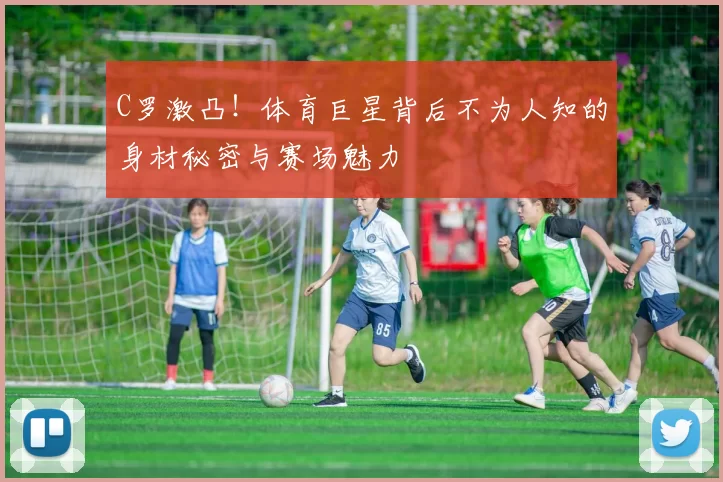 C罗激凸!体育巨星背后不为人知的身材秘密与赛场魅力