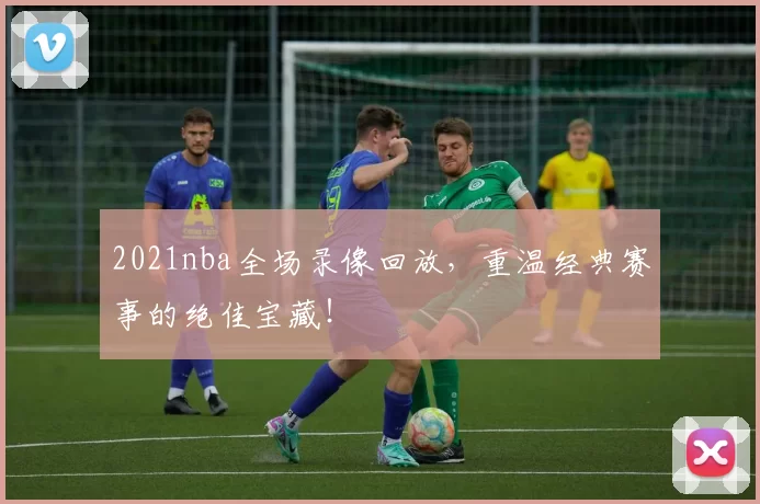 2021nba全场录像回放，重温经典赛事的绝佳宝藏！