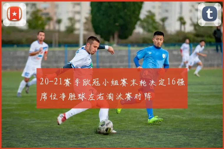 20-21赛季欧冠小组赛末轮决定16强席位净胜球左右淘汰赛对阵