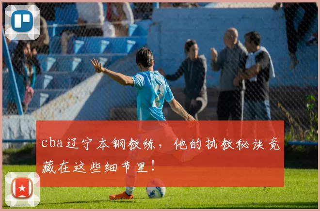 cba辽宁本钢教练，他的执教秘诀竟藏在这些细节里！