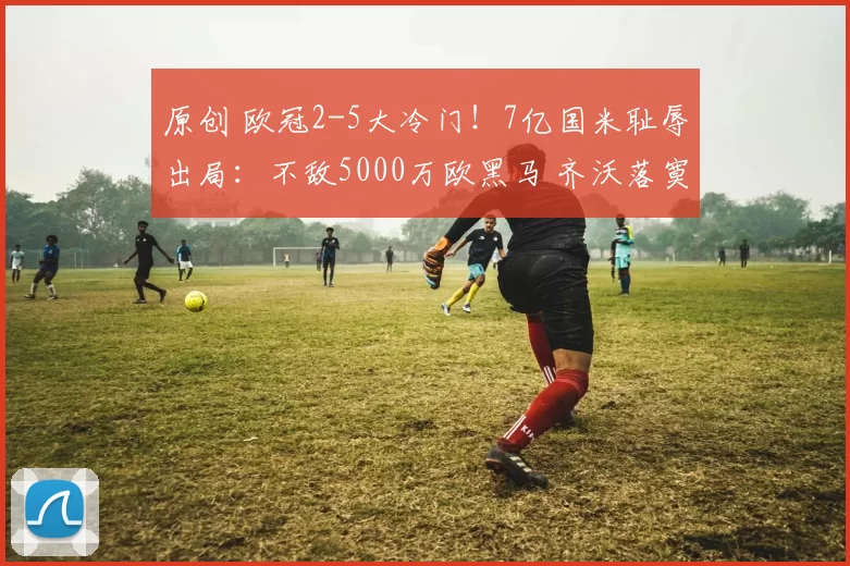 原创 欧冠2-5大冷门！7亿国米耻辱出局：不敌5000万欧黑马 齐沃落寞呆坐
